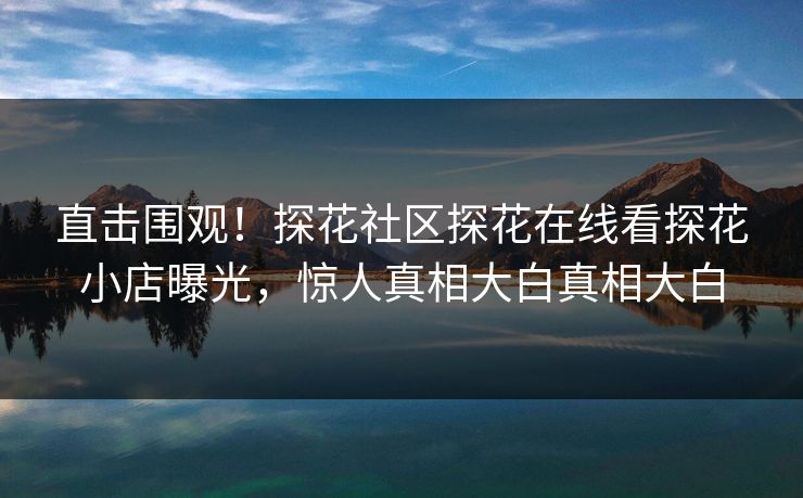 直击围观！探花社区探花在线看探花小店曝光，惊人真相大白真相大白