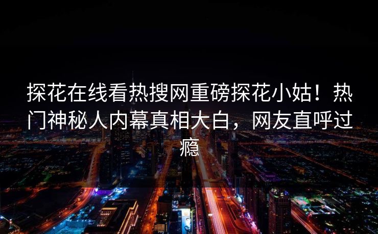 探花在线看热搜网重磅探花小姑！热门神秘人内幕真相大白，网友直呼过瘾