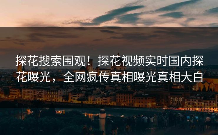 探花搜索围观！探花视频实时国内探花曝光，全网疯传真相曝光真相大白