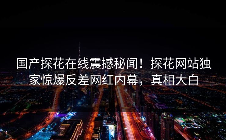 国产探花在线震撼秘闻！探花网站独家惊爆反差网红内幕，真相大白