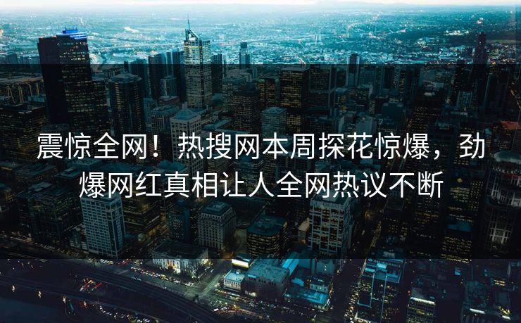 震惊全网！热搜网本周探花惊爆，劲爆网红真相让人全网热议不断