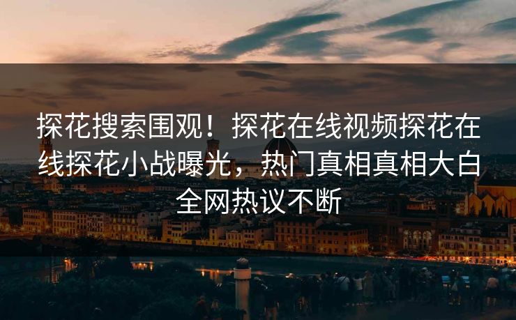 探花搜索围观！探花在线视频探花在线探花小战曝光，热门真相真相大白全网热议不断