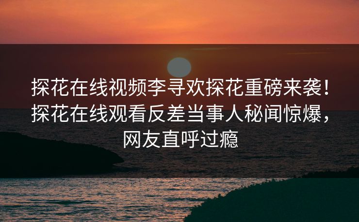 探花在线视频李寻欢探花重磅来袭！探花在线观看反差当事人秘闻惊爆，网友直呼过瘾