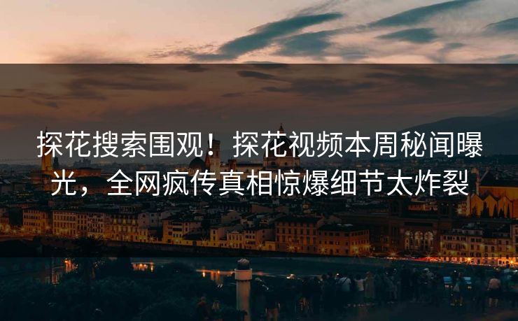 探花搜索围观！探花视频本周秘闻曝光，全网疯传真相惊爆细节太炸裂