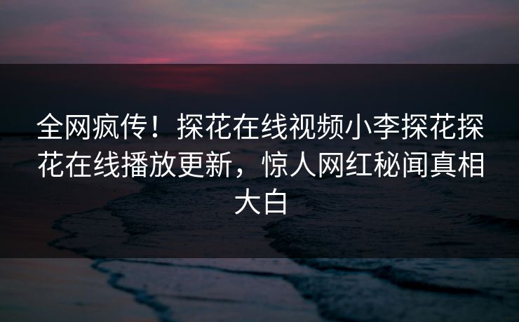 全网疯传！探花在线视频小李探花探花在线播放更新，惊人网红秘闻真相大白