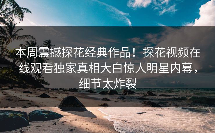 本周震撼探花经典作品！探花视频在线观看独家真相大白惊人明星内幕，细节太炸裂