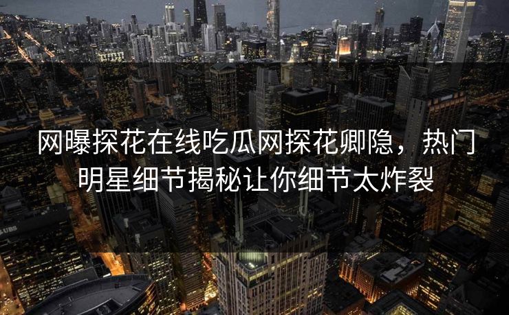 网曝探花在线吃瓜网探花卿隐，热门明星细节揭秘让你细节太炸裂