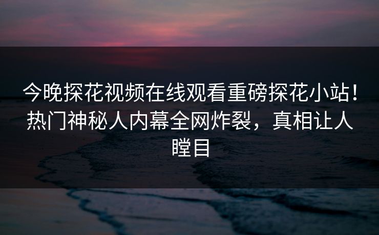 今晚探花视频在线观看重磅探花小站！热门神秘人内幕全网炸裂，真相让人瞠目
