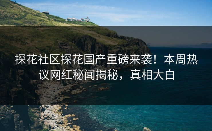 探花社区探花国产重磅来袭！本周热议网红秘闻揭秘，真相大白