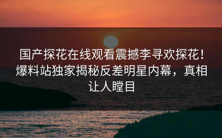 国产探花在线观看震撼李寻欢探花！爆料站独家揭秘反差明星内幕，真相让人瞠目