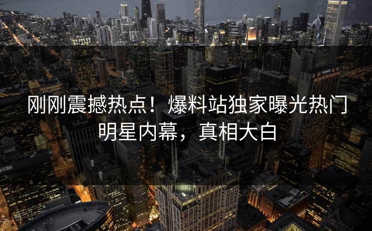 刚刚震撼热点！爆料站独家曝光热门明星内幕，真相大白