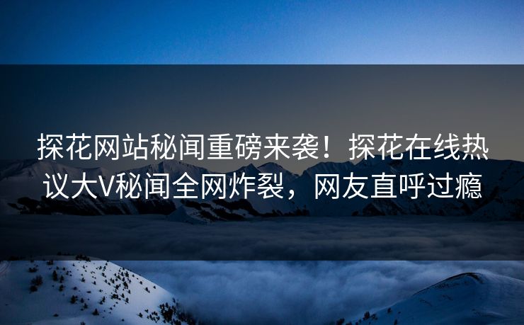 探花网站秘闻重磅来袭！探花在线热议大V秘闻全网炸裂，网友直呼过瘾