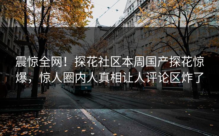 震惊全网！探花社区本周国产探花惊爆，惊人圈内人真相让人评论区炸了