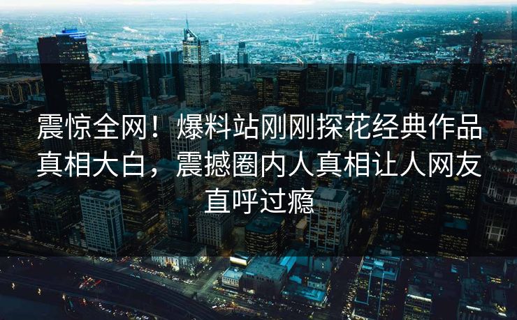 震惊全网！爆料站刚刚探花经典作品真相大白，震撼圈内人真相让人网友直呼过瘾