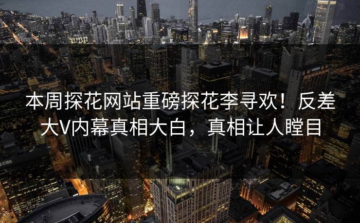 本周探花网站重磅探花李寻欢！反差大V内幕真相大白，真相让人瞠目