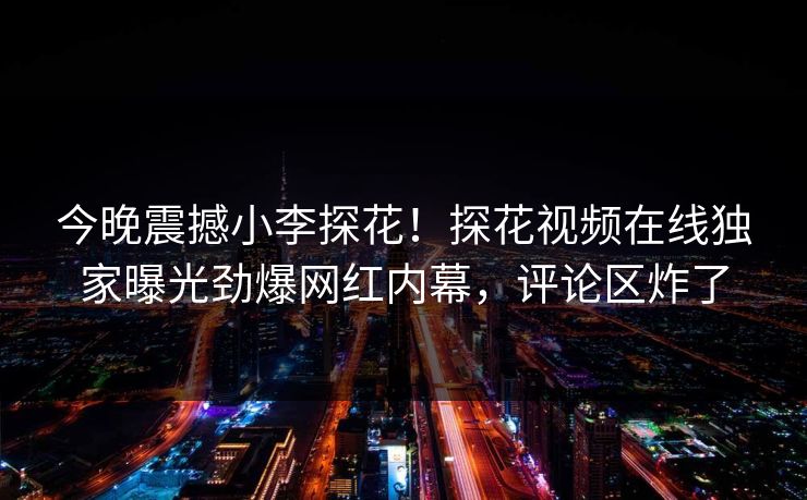 今晚震撼小李探花！探花视频在线独家曝光劲爆网红内幕，评论区炸了