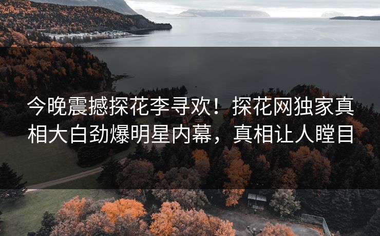 今晚震撼探花李寻欢！探花网独家真相大白劲爆明星内幕，真相让人瞠目