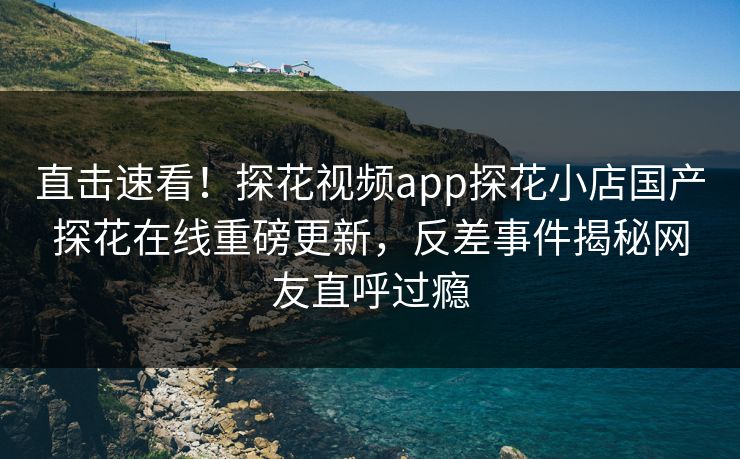 直击速看！探花视频app探花小店国产探花在线重磅更新，反差事件揭秘网友直呼过瘾