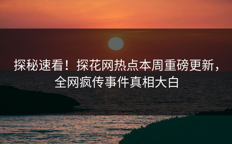 探秘速看！探花网热点本周重磅更新，全网疯传事件真相大白