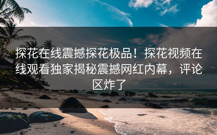探花在线震撼探花极品！探花视频在线观看独家揭秘震撼网红内幕，评论区炸了