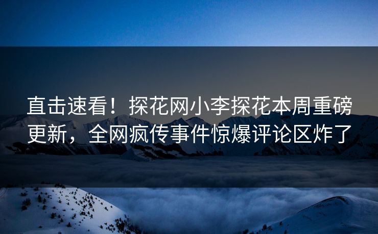 直击速看！探花网小李探花本周重磅更新，全网疯传事件惊爆评论区炸了