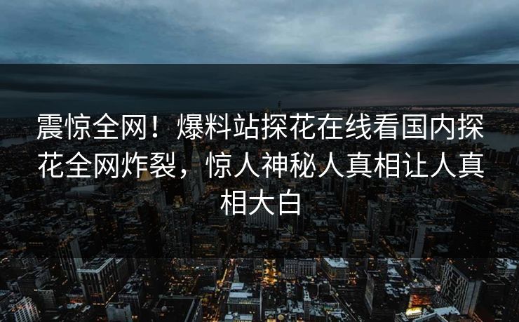 震惊全网！爆料站探花在线看国内探花全网炸裂，惊人神秘人真相让人真相大白