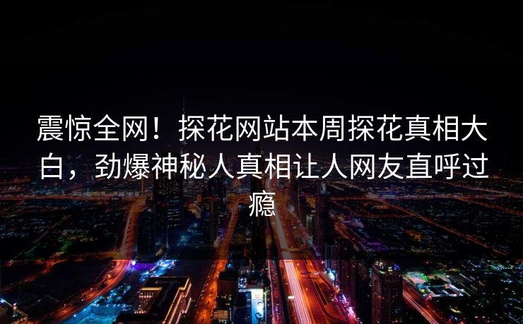 震惊全网！探花网站本周探花真相大白，劲爆神秘人真相让人网友直呼过瘾