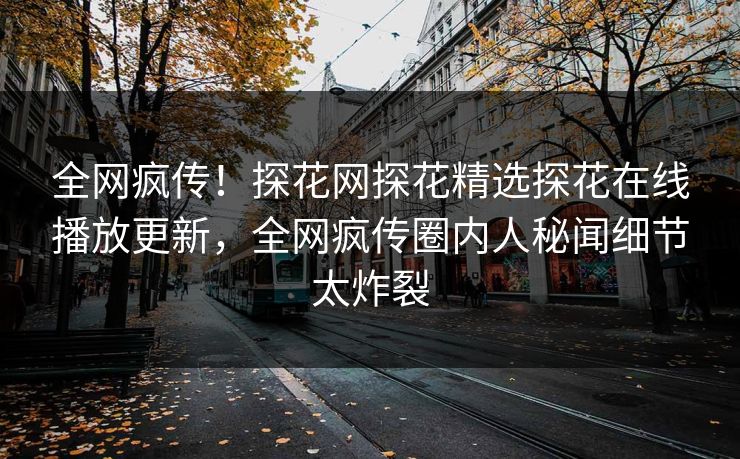 全网疯传！探花网探花精选探花在线播放更新，全网疯传圈内人秘闻细节太炸裂