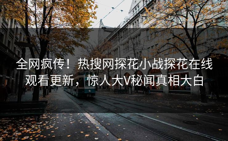 全网疯传！热搜网探花小战探花在线观看更新，惊人大V秘闻真相大白