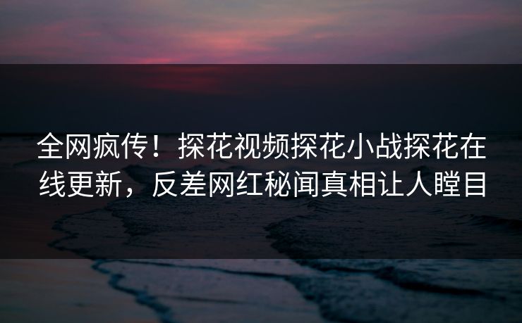 全网疯传！探花视频探花小战探花在线更新，反差网红秘闻真相让人瞠目