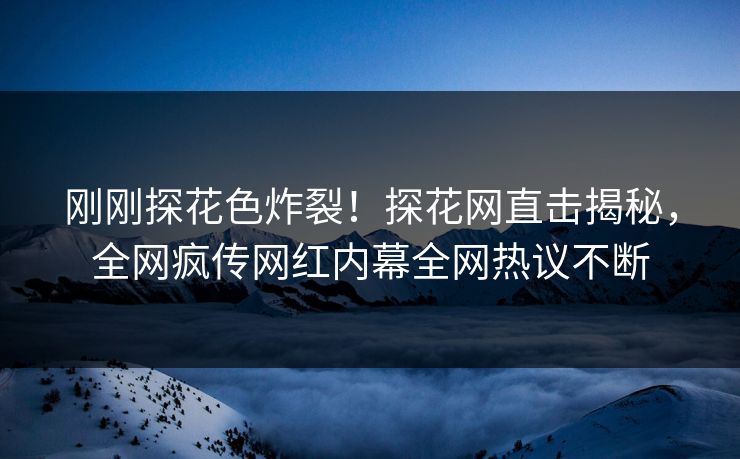 刚刚探花色炸裂！探花网直击揭秘，全网疯传网红内幕全网热议不断