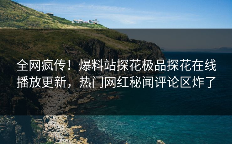 全网疯传！爆料站探花极品探花在线播放更新，热门网红秘闻评论区炸了