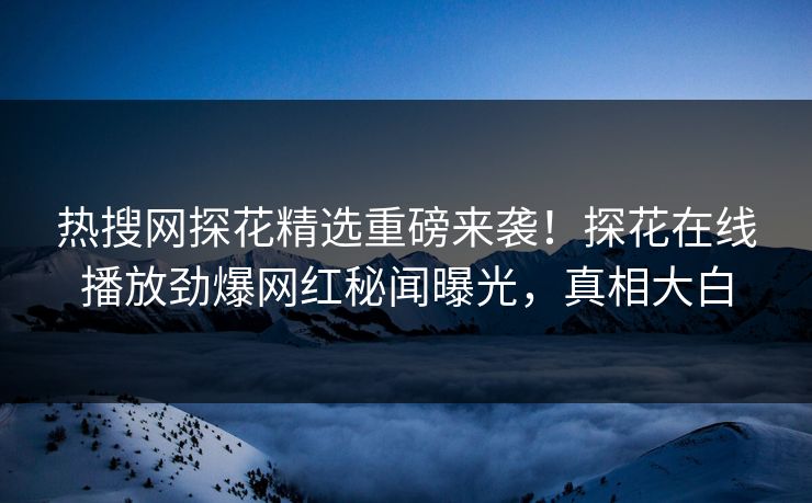 热搜网探花精选重磅来袭！探花在线播放劲爆网红秘闻曝光，真相大白