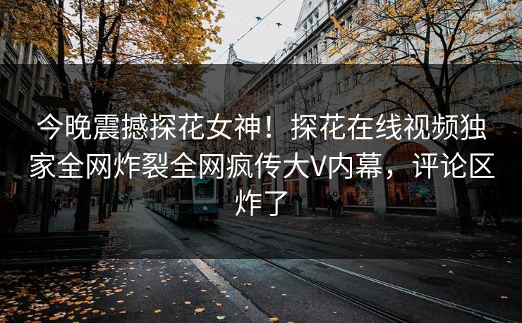 今晚震撼探花女神！探花在线视频独家全网炸裂全网疯传大V内幕，评论区炸了