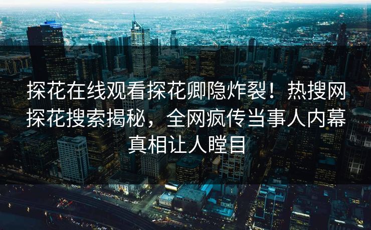 探花在线观看探花卿隐炸裂！热搜网探花搜索揭秘，全网疯传当事人内幕真相让人瞠目