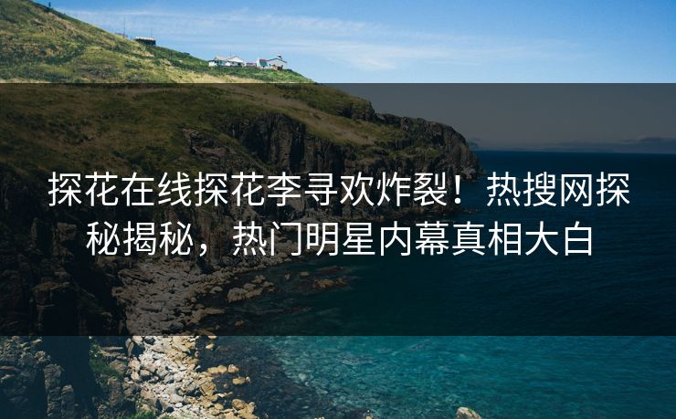 探花在线探花李寻欢炸裂！热搜网探秘揭秘，热门明星内幕真相大白