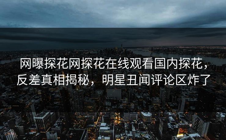 网曝探花网探花在线观看国内探花，反差真相揭秘，明星丑闻评论区炸了