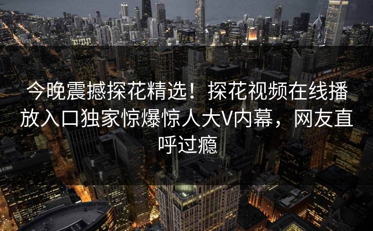 今晚震撼探花精选！探花视频在线播放入口独家惊爆惊人大V内幕，网友直呼过瘾