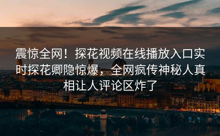 震惊全网！探花视频在线播放入口实时探花卿隐惊爆，全网疯传神秘人真相让人评论区炸了