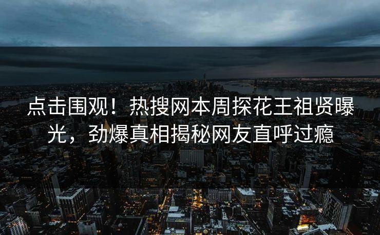 点击围观！热搜网本周探花王祖贤曝光，劲爆真相揭秘网友直呼过瘾