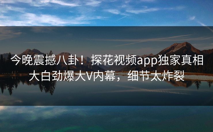 今晚震撼八卦！探花视频app独家真相大白劲爆大V内幕，细节太炸裂
