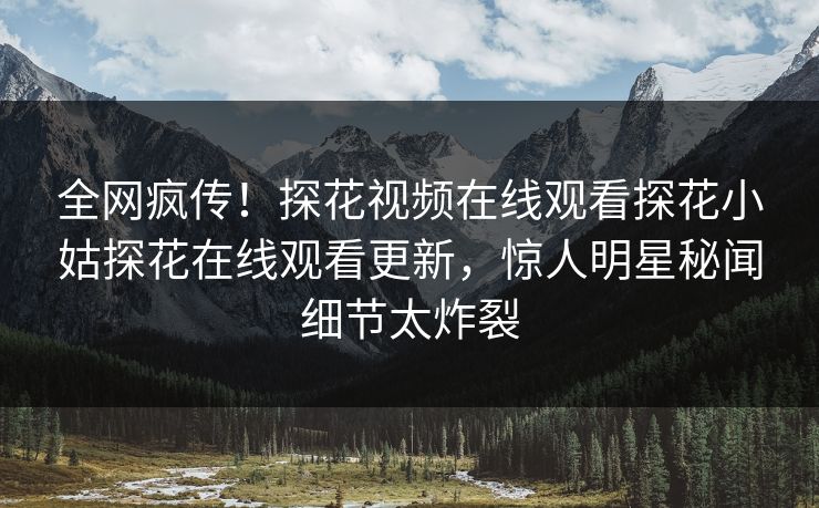 全网疯传！探花视频在线观看探花小姑探花在线观看更新，惊人明星秘闻细节太炸裂