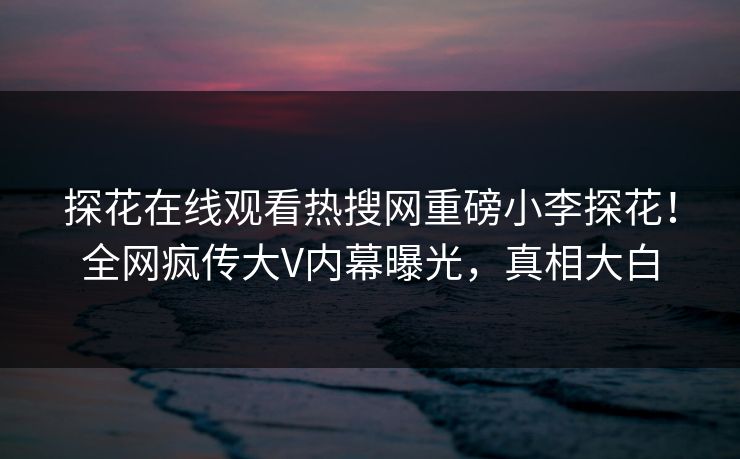探花在线观看热搜网重磅小李探花！全网疯传大V内幕曝光，真相大白