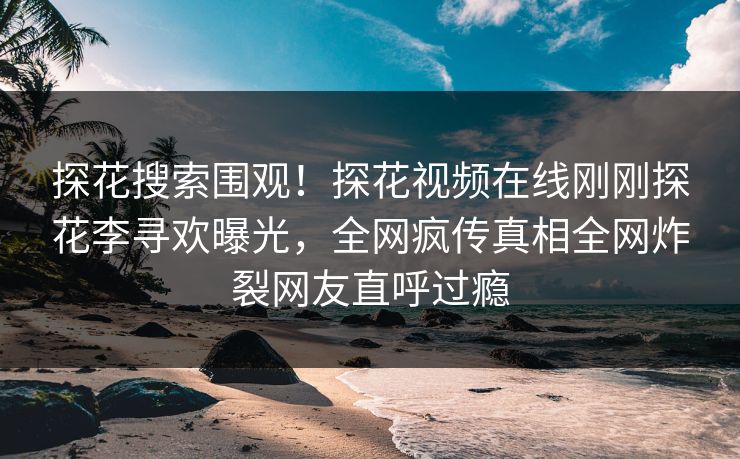 探花搜索围观！探花视频在线刚刚探花李寻欢曝光，全网疯传真相全网炸裂网友直呼过瘾