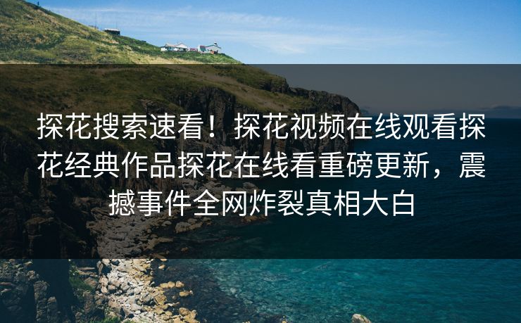 探花搜索速看！探花视频在线观看探花经典作品探花在线看重磅更新，震撼事件全网炸裂真相大白