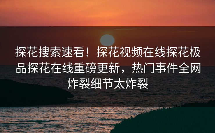 探花搜索速看！探花视频在线探花极品探花在线重磅更新，热门事件全网炸裂细节太炸裂