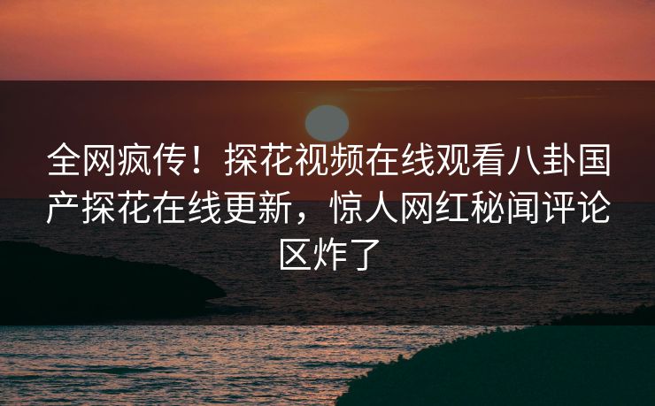 全网疯传！探花视频在线观看八卦国产探花在线更新，惊人网红秘闻评论区炸了