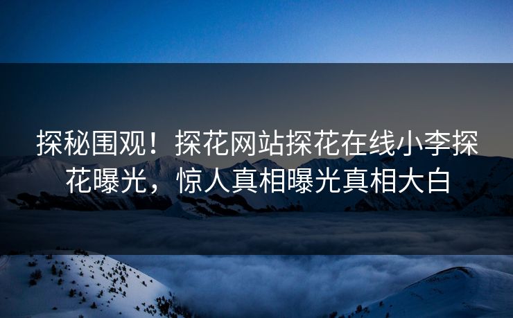探秘围观！探花网站探花在线小李探花曝光，惊人真相曝光真相大白