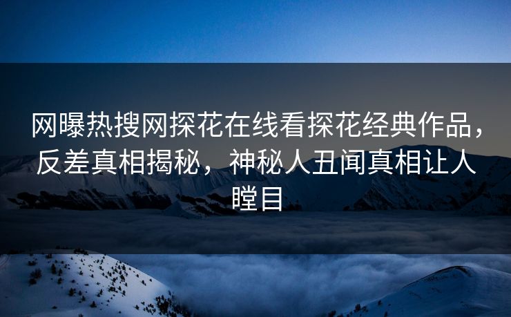 网曝热搜网探花在线看探花经典作品，反差真相揭秘，神秘人丑闻真相让人瞠目