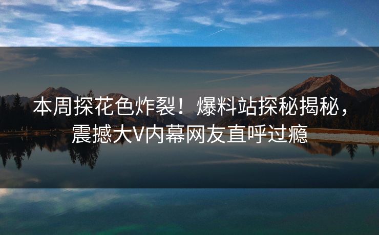 本周探花色炸裂！爆料站探秘揭秘，震撼大V内幕网友直呼过瘾